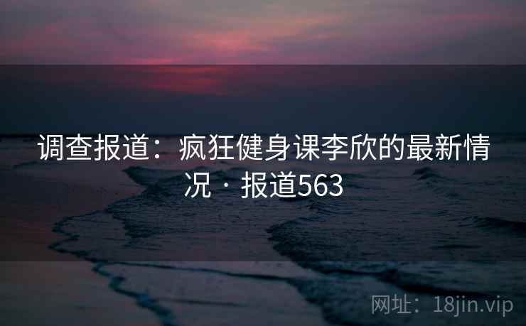 调查报道：疯狂健身课李欣的最新情况 · 报道563
