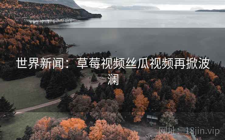 世界新闻：草莓视频丝瓜视频再掀波澜