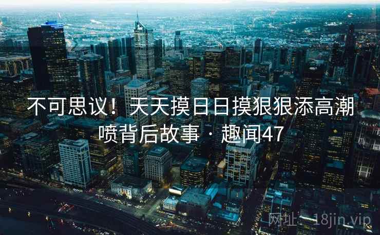 不可思议！天天摸日日摸狠狠添高潮喷背后故事 · 趣闻47