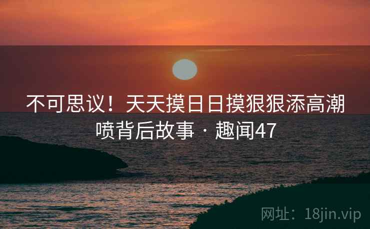 不可思议！天天摸日日摸狠狠添高潮喷背后故事 · 趣闻47