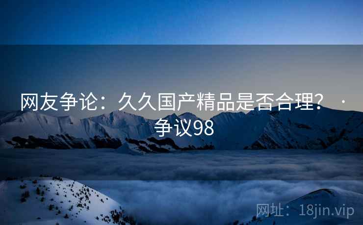 网友争论:久久国产精品是否合理? · 争议98 网友争论:久久国产精品是否合理? · 争议98