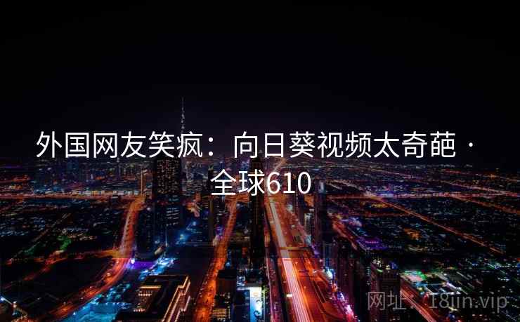 外国网友笑疯：向日葵视频太奇葩 · 全球610