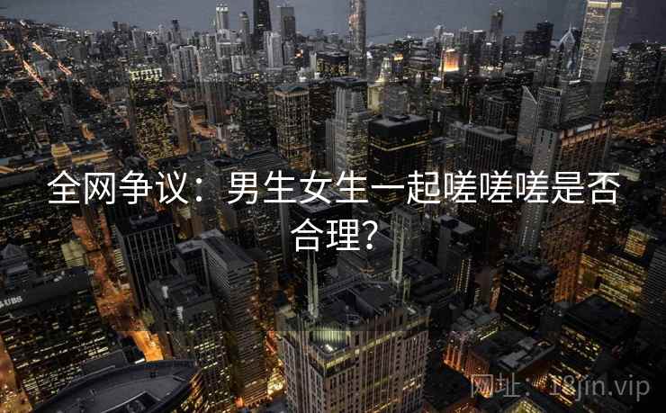 全网争议：男生女生一起嗟嗟嗟是否合理？