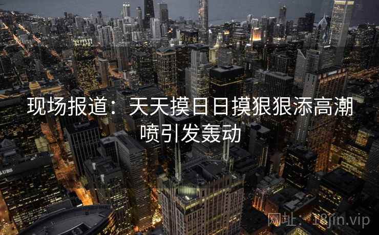 现场报道:天天摸日日摸狠狠添高潮喷引发轰动