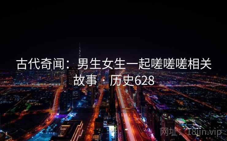古代奇闻:男生女生一起嗟嗟嗟相关故事 · 历史628 古代奇闻:男生女生一起嗟嗟嗟相关故事 · 历史628