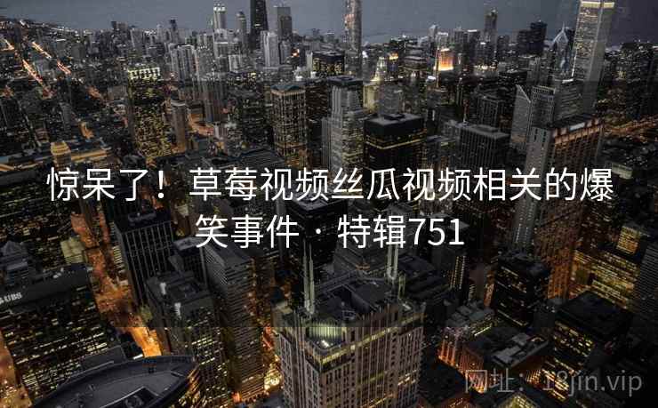 惊呆了！草莓视频丝瓜视频相关的爆笑事件 · 特辑751