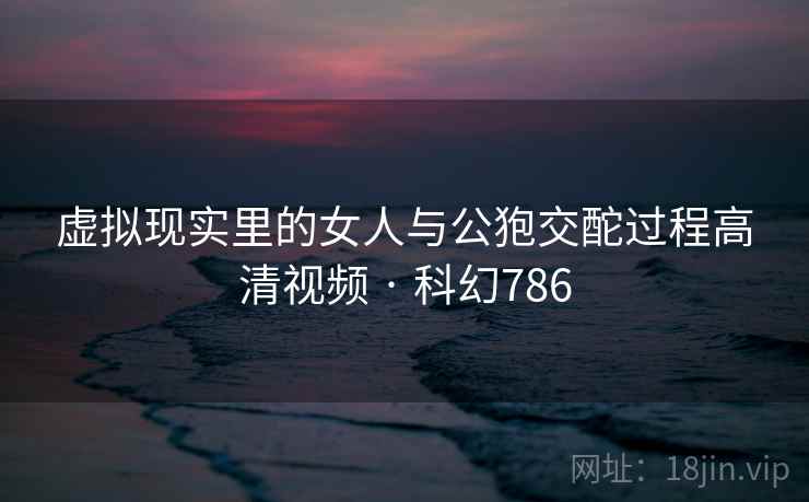 虚拟现实里的女人与公狍交酡过程高清视频 · 科幻786