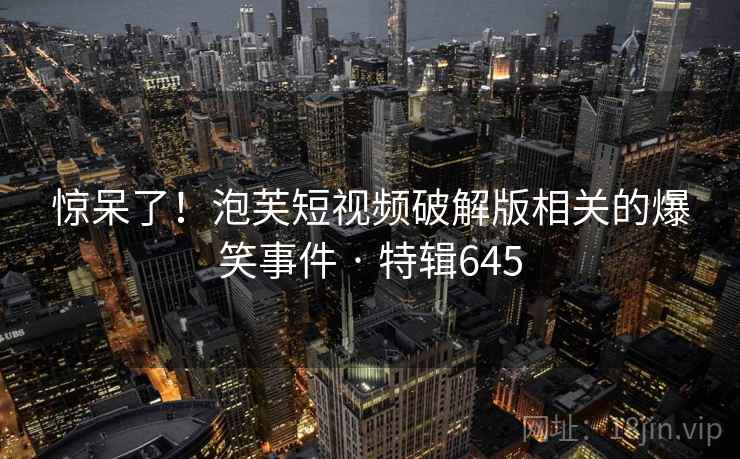 惊呆了！泡芙短视频破解版相关的爆笑事件 · 特辑645
